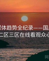 全景流媒体趋势全纪录——国产欧美一区二区三区在线看观众心理