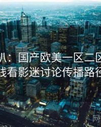 独家深扒：国产欧美一区二区三区在线看影迷讨论传播路径