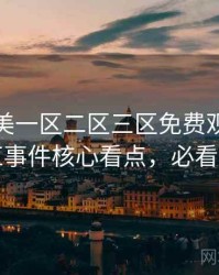 精品欧美一区二区三区免费观看焦点网红事件核心看点，必看指南