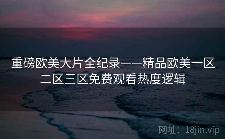 重磅欧美大片全纪录——精品欧美一区二区三区免费观看热度逻辑