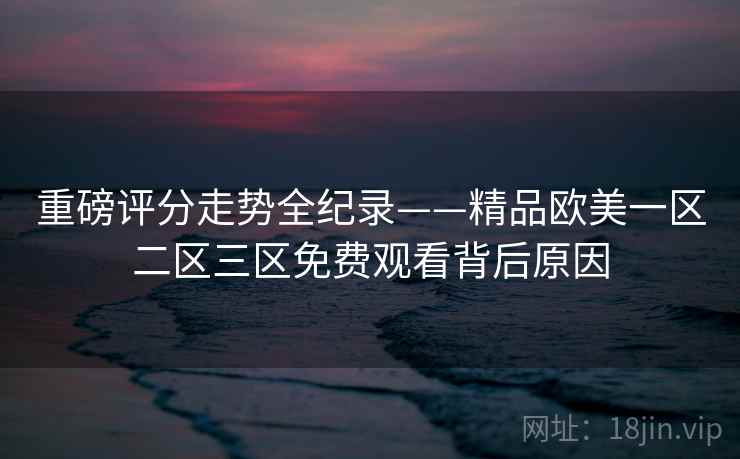 重磅评分走势全纪录——精品欧美一区二区三区免费观看背后原因