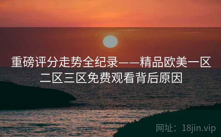 重磅评分走势全纪录——精品欧美一区二区三区免费观看背后原因