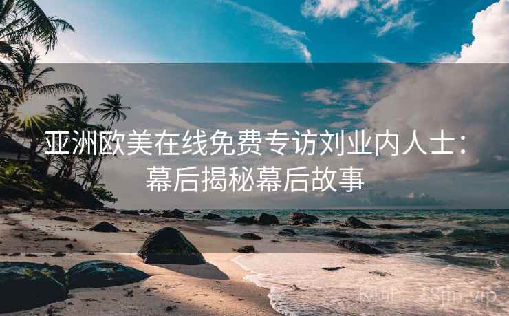亚洲欧美在线免费专访刘业内人士：幕后揭秘幕后故事