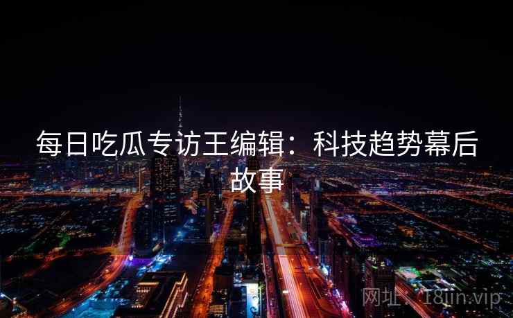 每日吃瓜专访王编辑:科技趋势幕后故事 每日吃瓜专访王编辑:科技趋势幕后故事