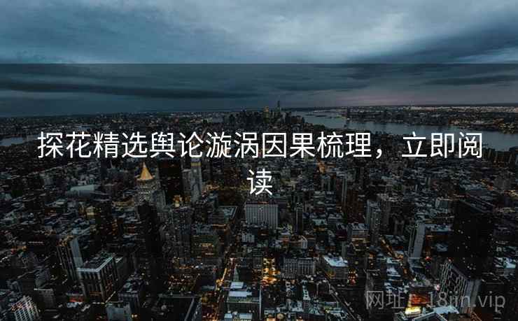 探花精选舆论漩涡因果梳理，立即阅读