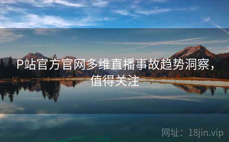 P站官方官网多维直播事故趋势洞察，值得关注